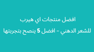 الشعر الدهني | إليك اسبابه واعرضه وطريقة التخلص منه